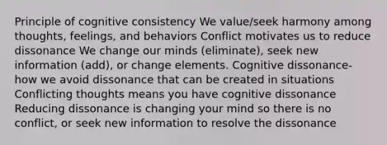 Principle of cognitive consistency We value/seek harmony among thoughts, feelings, and behaviors Conflict motivates us to reduce dissonance We change our minds (eliminate), seek new information (add), or change elements. Cognitive dissonance- how we avoid dissonance that can be created in situations Conflicting thoughts means you have cognitive dissonance Reducing dissonance is changing your mind so there is no conflict, or seek new information to resolve the dissonance