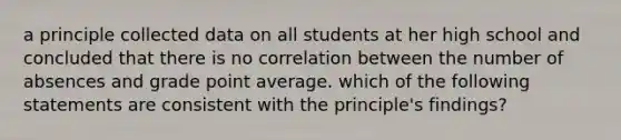 a principle collected data on all students at her high school and concluded that there is no correlation between the number of absences and grade point average. which of the following statements are consistent with the principle's findings?