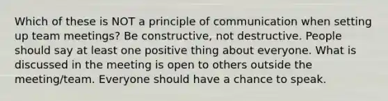 Which of these is NOT a principle of communication when setting up team meetings? Be constructive, not destructive. People should say at least one positive thing about everyone. What is discussed in the meeting is open to others outside the meeting/team. Everyone should have a chance to speak.