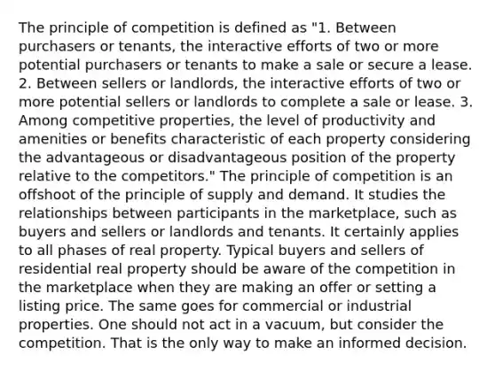 The principle of competition is defined as "1. Between purchasers or tenants, the interactive efforts of two or more potential purchasers or tenants to make a sale or secure a lease. 2. Between sellers or landlords, the interactive efforts of two or more potential sellers or landlords to complete a sale or lease. 3. Among competitive properties, the level of productivity and amenities or benefits characteristic of each property considering the advantageous or disadvantageous position of the property relative to the competitors." The principle of competition is an offshoot of the principle of supply and demand. It studies the relationships between participants in the marketplace, such as buyers and sellers or landlords and tenants. It certainly applies to all phases of real property. Typical buyers and sellers of residential real property should be aware of the competition in the marketplace when they are making an offer or setting a listing price. The same goes for commercial or industrial properties. One should not act in a vacuum, but consider the competition. That is the only way to make an informed decision.