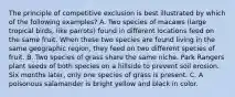 The principle of competitive exclusion is best illustrated by which of the following examples? A. Two species of macaws (large tropical birds, like parrots) found in different locations feed on the same fruit. When these two species are found living in the same geographic region, they feed on two different species of fruit. B. Two species of grass share the same niche. Park Rangers plant seeds of both species on a hillside to prevent soil erosion. Six months later, only one species of grass is present. C. A poisonous salamander is bright yellow and black in color.