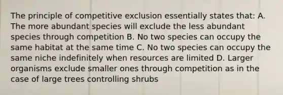 The principle of competitive exclusion essentially states that: A. The more abundant species will exclude the less abundant species through competition B. No two species can occupy the same habitat at the same time C. No two species can occupy the same niche indefinitely when resources are limited D. Larger organisms exclude smaller ones through competition as in the case of large trees controlling shrubs