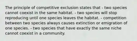 The principle of competitive exclusion states that - two species cannot coexist in the same habitat. - two species will stop reproducing until one species leaves the habitat. - competition between two species always causes extinction or emigration of one species. - two species that have exactly the same niche cannot coexist in a community.