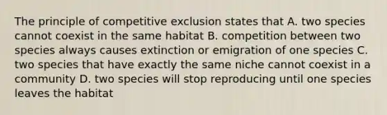 The principle of competitive exclusion states that A. two species cannot coexist in the same habitat B. competition between two species always causes extinction or emigration of one species C. two species that have exactly the same niche cannot coexist in a community D. two species will stop reproducing until one species leaves the habitat