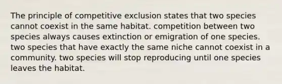 The principle of competitive exclusion states that two species cannot coexist in the same habitat. competition between two species always causes extinction or emigration of one species. two species that have exactly the same niche cannot coexist in a community. two species will stop reproducing until one species leaves the habitat.