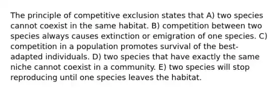 The principle of competitive exclusion states that A) two species cannot coexist in the same habitat. B) competition between two species always causes extinction or emigration of one species. C) competition in a population promotes survival of the best-adapted individuals. D) two species that have exactly the same niche cannot coexist in a community. E) two species will stop reproducing until one species leaves the habitat.