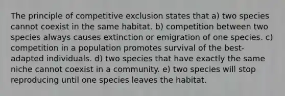 The principle of competitive exclusion states that a) two species cannot coexist in the same habitat. b) competition between two species always causes extinction or emigration of one species. c) competition in a population promotes survival of the best-adapted individuals. d) two species that have exactly the same niche cannot coexist in a community. e) two species will stop reproducing until one species leaves the habitat.