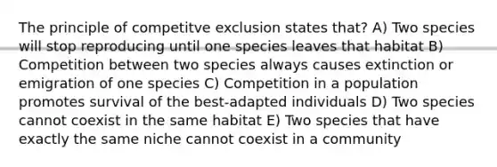 The principle of competitve exclusion states that? A) Two species will stop reproducing until one species leaves that habitat B) Competition between two species always causes extinction or emigration of one species C) Competition in a population promotes survival of the best-adapted individuals D) Two species cannot coexist in the same habitat E) Two species that have exactly the same niche cannot coexist in a community