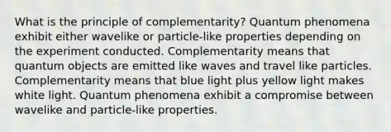 What is the principle of complementarity? Quantum phenomena exhibit either wavelike or particle-like properties depending on the experiment conducted. Complementarity means that quantum objects are emitted like waves and travel like particles. Complementarity means that blue light plus yellow light makes white light. Quantum phenomena exhibit a compromise between wavelike and particle-like properties.