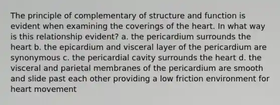 The principle of complementary of structure and function is evident when examining the coverings of <a href='https://www.questionai.com/knowledge/kya8ocqc6o-the-heart' class='anchor-knowledge'>the heart</a>. In what way is this relationship evident? a. the pericardium surrounds the heart b. the epicardium and visceral layer of the pericardium are synonymous c. the pericardial cavity surrounds the heart d. the visceral and parietal membranes of the pericardium are smooth and slide past each other providing a low friction environment for heart movement