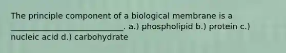 The principle component of a biological membrane is a ____________________________. a.) phospholipid b.) protein c.) nucleic acid d.) carbohydrate