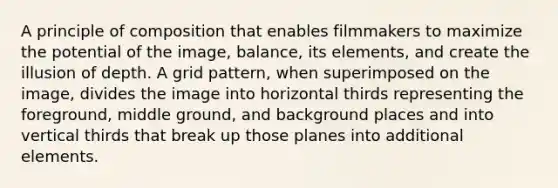 A principle of composition that enables filmmakers to maximize the potential of the image, balance, its elements, and create the illusion of depth. A grid pattern, when superimposed on the image, divides the image into horizontal thirds representing the foreground, middle ground, and background places and into vertical thirds that break up those planes into additional elements.