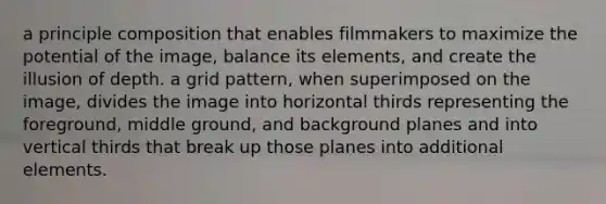 a principle composition that enables filmmakers to maximize the potential of the image, balance its elements, and create the illusion of depth. a grid pattern, when superimposed on the image, divides the image into horizontal thirds representing the foreground, middle ground, and background planes and into vertical thirds that break up those planes into additional elements.