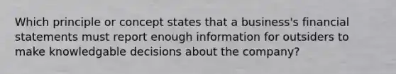 Which principle or concept states that a business's financial statements must report enough information for outsiders to make knowledgable decisions about the company?