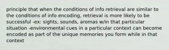 principle that when the conditions of info retrieval are similar to the conditions of info encoding, retrieval is more likely to be successful -ex: sights, sounds, aromas w/in that particular situation -environmental cues in a particular context can become encoded as part of the unique memories you form while in that context