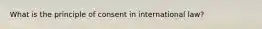 What is the principle of consent in international law?