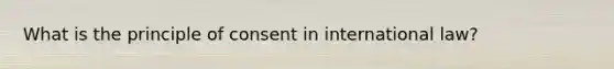 What is the principle of consent in international law?