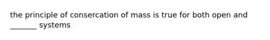 the principle of consercation of mass is true for both open and _______ systems