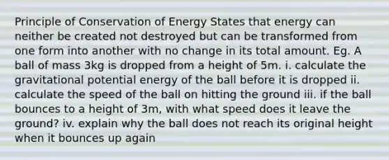 Principle of Conservation of Energy States that energy can neither be created not destroyed but can be transformed from one form into another with no change in its total amount. Eg. A ball of mass 3kg is dropped from a height of 5m. i. calculate the gravitational potential energy of the ball before it is dropped ii. calculate the speed of the ball on hitting the ground iii. if the ball bounces to a height of 3m, with what speed does it leave the ground? iv. explain why the ball does not reach its original height when it bounces up again