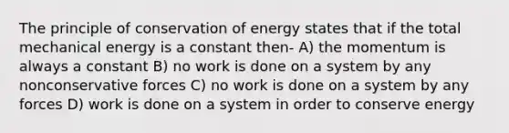 The principle of conservation of energy states that if the total mechanical energy is a constant then- A) the momentum is always a constant B) no work is done on a system by any nonconservative forces C) no work is done on a system by any forces D) work is done on a system in order to conserve energy