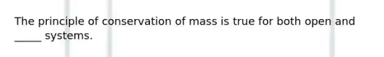 The principle of conservation of mass is true for both open and _____ systems.