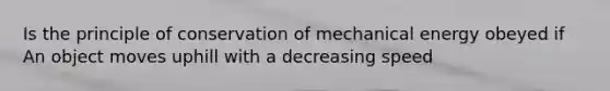 Is the principle of conservation of mechanical energy obeyed if An object moves uphill with a decreasing speed