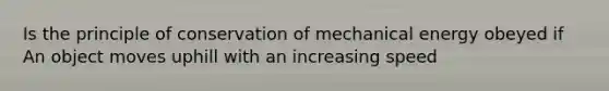 Is the principle of conservation of mechanical energy obeyed if An object moves uphill with an increasing speed