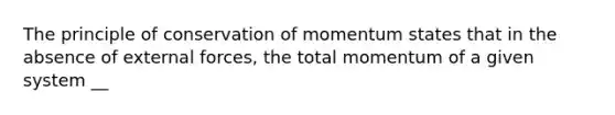 The principle of conservation of momentum states that in the absence of external forces, the total momentum of a given system __