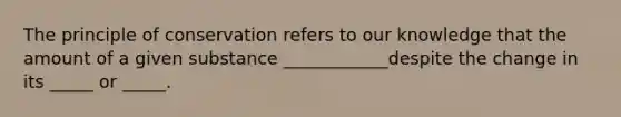 The principle of conservation refers to our knowledge that the amount of a given substance ____________despite the change in its _____ or _____.