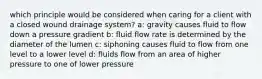 which principle would be considered when caring for a client with a closed wound drainage system? a: gravity causes fluid to flow down a pressure gradient b: fluid flow rate is determined by the diameter of the lumen c: siphoning causes fluid to flow from one level to a lower level d: fluids flow from an area of higher pressure to one of lower pressure