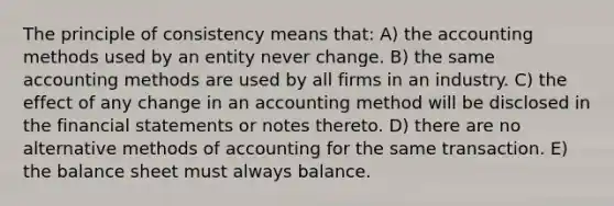 The principle of consistency means that: A) the accounting methods used by an entity never change. B) the same accounting methods are used by all firms in an industry. C) the effect of any change in an accounting method will be disclosed in the <a href='https://www.questionai.com/knowledge/kFBJaQCz4b-financial-statements' class='anchor-knowledge'>financial statements</a> or notes thereto. D) there are no alternative methods of accounting for the same transaction. E) the balance sheet must always balance.