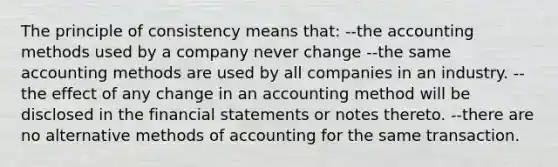 The principle of consistency means that: --the accounting methods used by a company never change --the same accounting methods are used by all companies in an industry. --the effect of any change in an accounting method will be disclosed in the financial statements or notes thereto. --there are no alternative methods of accounting for the same transaction.