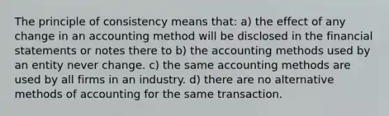 The principle of consistency means that: a) the effect of any change in an accounting method will be disclosed in the financial statements or notes there to b) the accounting methods used by an entity never change. c) the same accounting methods are used by all firms in an industry. d) there are no alternative methods of accounting for the same transaction.