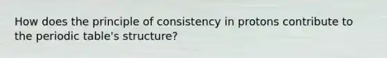 How does the principle of consistency in protons contribute to the periodic table's structure?