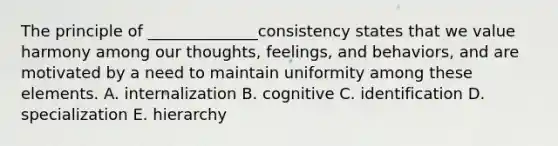 The principle of​ ______________consistency states that we value harmony among our​ thoughts, feelings, and​ behaviors, and are motivated by a need to maintain uniformity among these elements. A. internalization B. cognitive C. identification D. specialization E. hierarchy