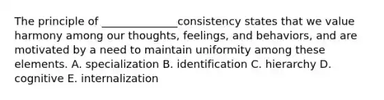 The principle of​ ______________consistency states that we value harmony among our​ thoughts, feelings, and​ behaviors, and are motivated by a need to maintain uniformity among these elements. A. specialization B. identification C. hierarchy D. cognitive E. internalization