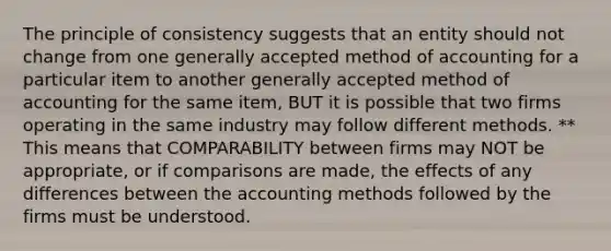 The principle of consistency suggests that an entity should not change from one generally accepted method of accounting for a particular item to another generally accepted method of accounting for the same item, BUT it is possible that two firms operating in the same industry may follow different methods. ** This means that COMPARABILITY between firms may NOT be appropriate, or if comparisons are made, the effects of any differences between the accounting methods followed by the firms must be understood.