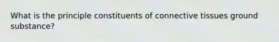 What is the principle constituents of connective tissues ground substance?