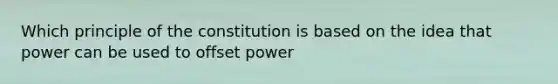 Which principle of the constitution is based on the idea that power can be used to offset power