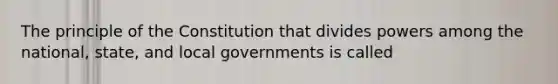 The principle of the Constitution that divides powers among the national, state, and local governments is called