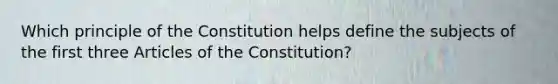 Which principle of the Constitution helps define the subjects of the first three Articles of the Constitution?