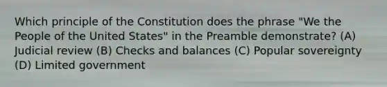 Which principle of the Constitution does the phrase "We the People of the United States" in the Preamble demonstrate? (A) Judicial review (B) Checks and balances (C) Popular sovereignty (D) Limited government