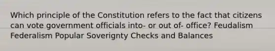 Which principle of the Constitution refers to the fact that citizens can vote government officials into- or out of- office? Feudalism Federalism Popular Soverignty Checks and Balances