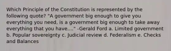 Which Principle of the Constitution is represented by the following quote? "A government big enough to give you everything you need, is a government big enough to take away everything that you have...." -Gerald Ford a. Limited government b. Popular sovereignty c. Judicial review d. Federalism e. Checks and Balances