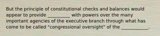 But the principle of constitutional checks and balances would appear to provide __________ with powers over the many important agencies of the executive branch through what has come to be called "congressional oversight" of the ____________.