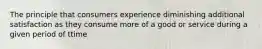 The principle that consumers experience diminishing additional satisfaction as they consume more of a good or service during a given period of ttime