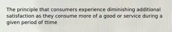 The principle that consumers experience diminishing additional satisfaction as they consume more of a good or service during a given period of ttime