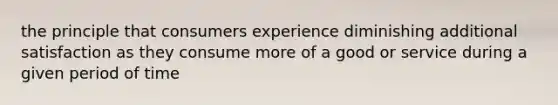 the principle that consumers experience diminishing additional satisfaction as they consume more of a good or service during a given period of time