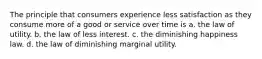 The principle that consumers experience less satisfaction as they consume more of a good or service over time is a. the law of utility. b. the law of less interest. c. the diminishing happiness law. d. the law of diminishing marginal utility.