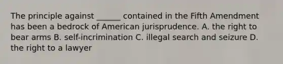 The principle against ______ contained in the Fifth Amendment has been a bedrock of American jurisprudence. A. the right to bear arms B. self-incrimination C. illegal search and seizure D. the right to a lawyer